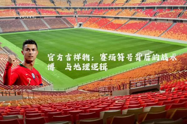 官方吉祥物：赛场符号背后的战术博弈与地理逻辑